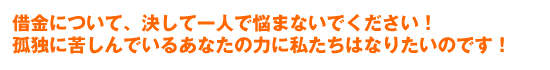借金について、決して一人で悩まないでください!
孤独に苦しんでいるあなたの力に私たちはなりたいのです!